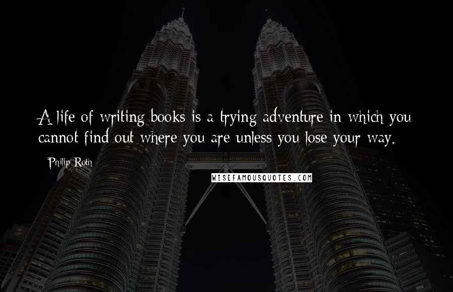 Philip Roth Quotes: A life of writing books is a trying adventure in which you cannot find out where you are unless you lose your way.