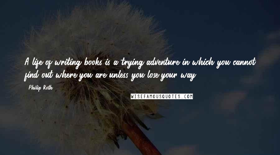 Philip Roth Quotes: A life of writing books is a trying adventure in which you cannot find out where you are unless you lose your way.