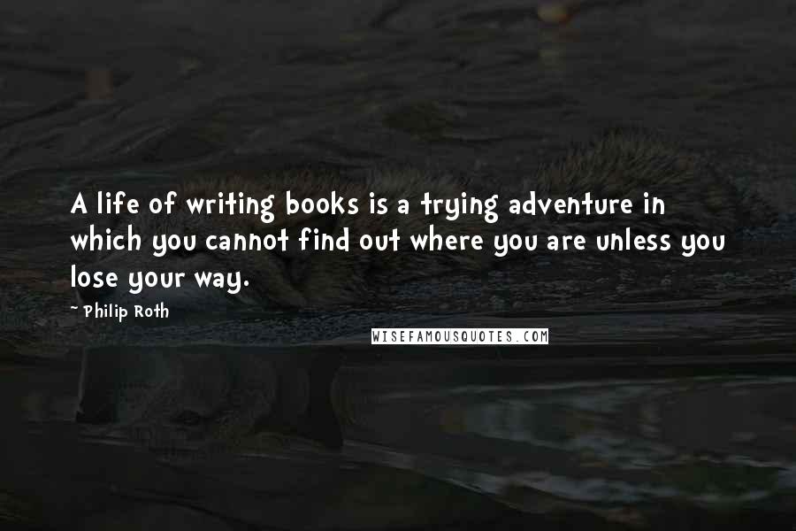 Philip Roth Quotes: A life of writing books is a trying adventure in which you cannot find out where you are unless you lose your way.