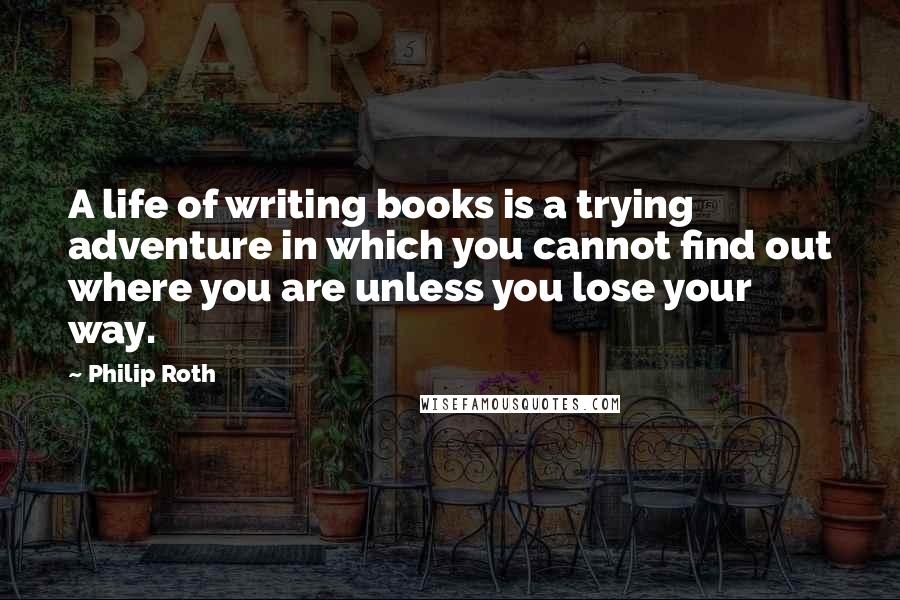 Philip Roth Quotes: A life of writing books is a trying adventure in which you cannot find out where you are unless you lose your way.