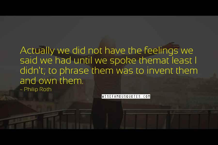 Philip Roth Quotes: Actually we did not have the feelings we said we had until we spoke themat least I didn't; to phrase them was to invent them and own them.