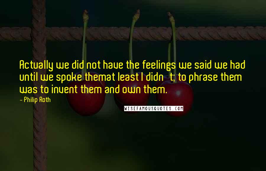 Philip Roth Quotes: Actually we did not have the feelings we said we had until we spoke themat least I didn't; to phrase them was to invent them and own them.