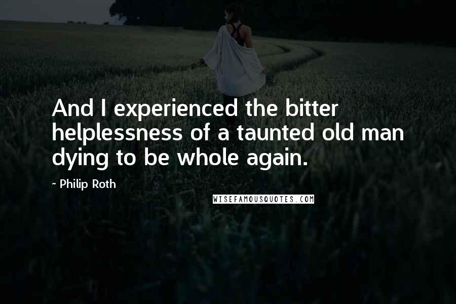 Philip Roth Quotes: And I experienced the bitter helplessness of a taunted old man dying to be whole again.