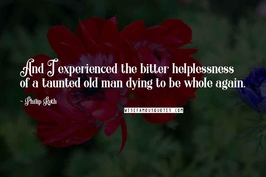 Philip Roth Quotes: And I experienced the bitter helplessness of a taunted old man dying to be whole again.