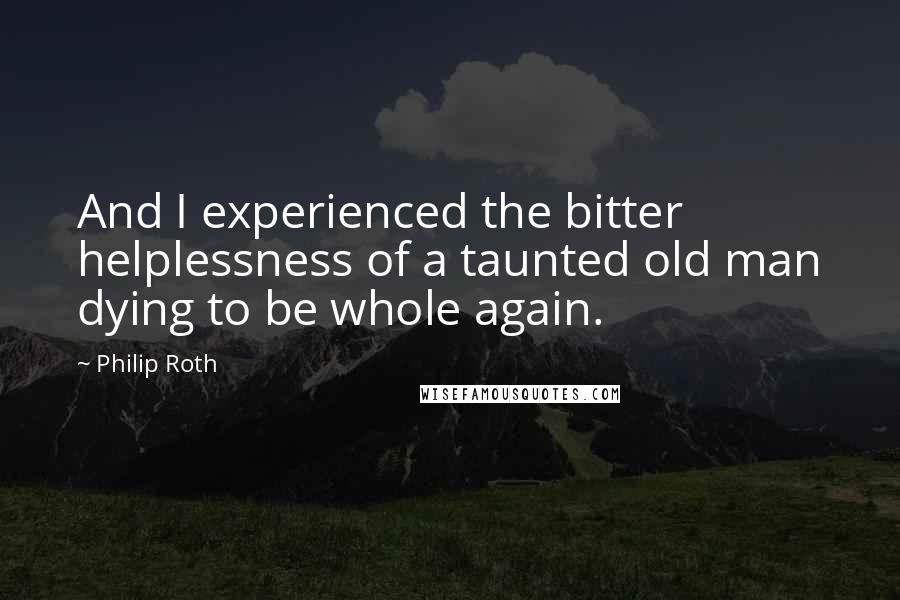 Philip Roth Quotes: And I experienced the bitter helplessness of a taunted old man dying to be whole again.