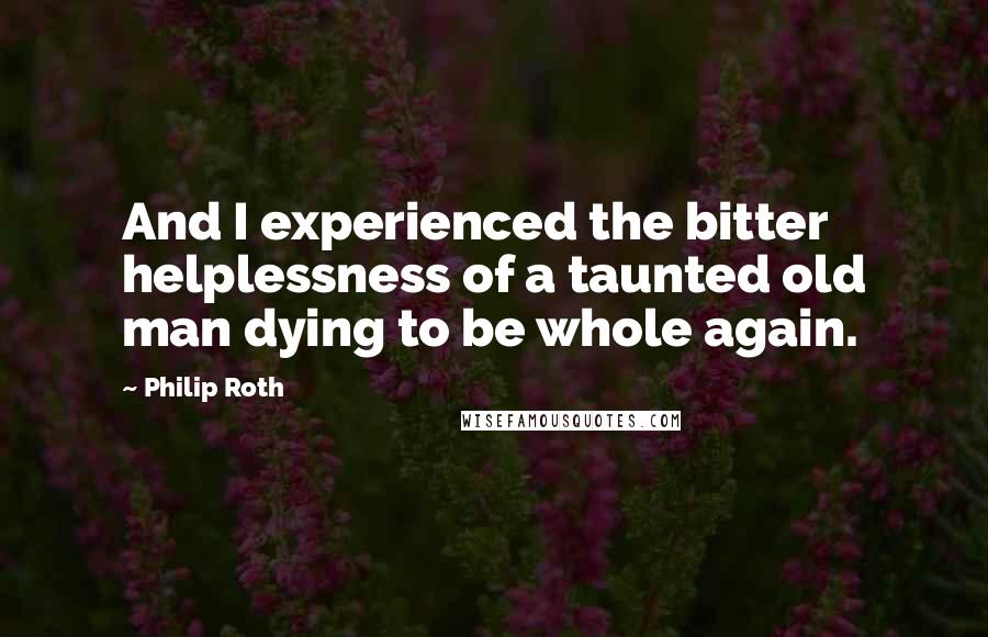 Philip Roth Quotes: And I experienced the bitter helplessness of a taunted old man dying to be whole again.