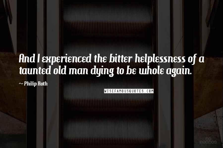 Philip Roth Quotes: And I experienced the bitter helplessness of a taunted old man dying to be whole again.