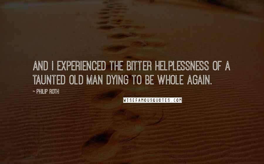 Philip Roth Quotes: And I experienced the bitter helplessness of a taunted old man dying to be whole again.