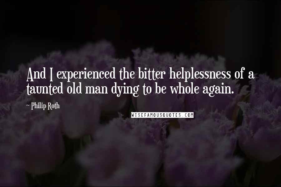 Philip Roth Quotes: And I experienced the bitter helplessness of a taunted old man dying to be whole again.