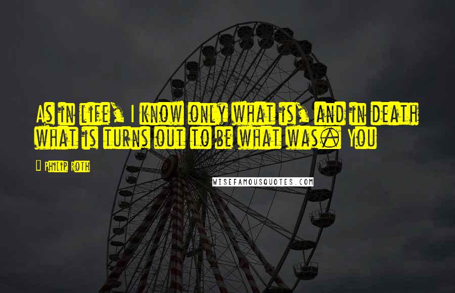 Philip Roth Quotes: As in life, I know only what is, and in death what is turns out to be what was. You