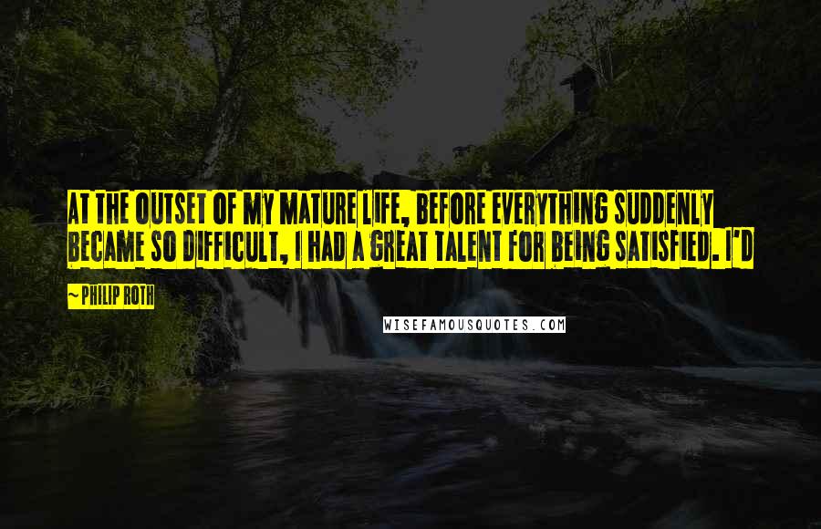 Philip Roth Quotes: At the outset of my mature life, before everything suddenly became so difficult, I had a great talent for being satisfied. I'd