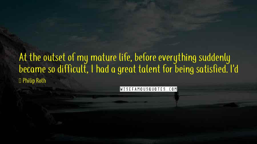 Philip Roth Quotes: At the outset of my mature life, before everything suddenly became so difficult, I had a great talent for being satisfied. I'd