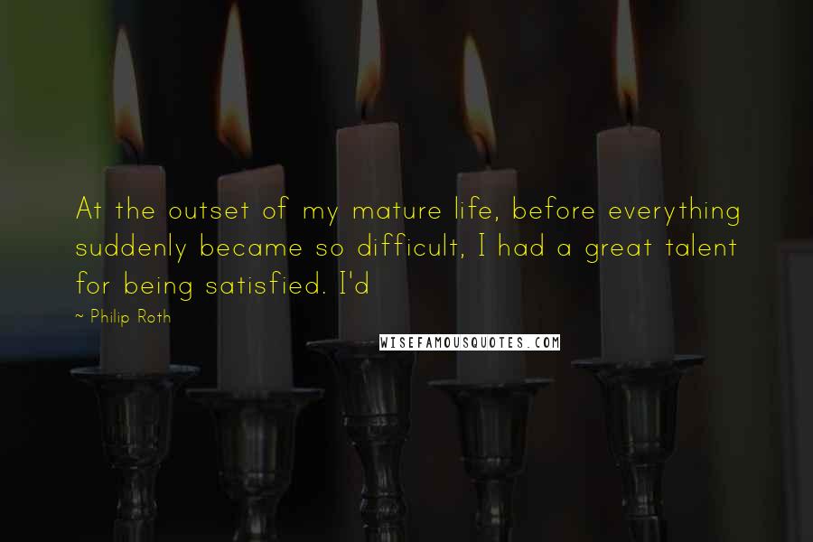 Philip Roth Quotes: At the outset of my mature life, before everything suddenly became so difficult, I had a great talent for being satisfied. I'd