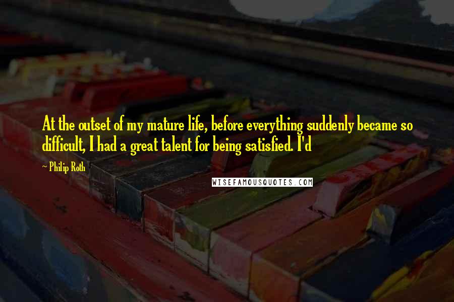 Philip Roth Quotes: At the outset of my mature life, before everything suddenly became so difficult, I had a great talent for being satisfied. I'd