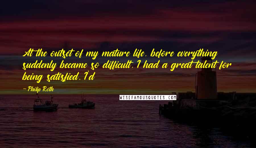 Philip Roth Quotes: At the outset of my mature life, before everything suddenly became so difficult, I had a great talent for being satisfied. I'd