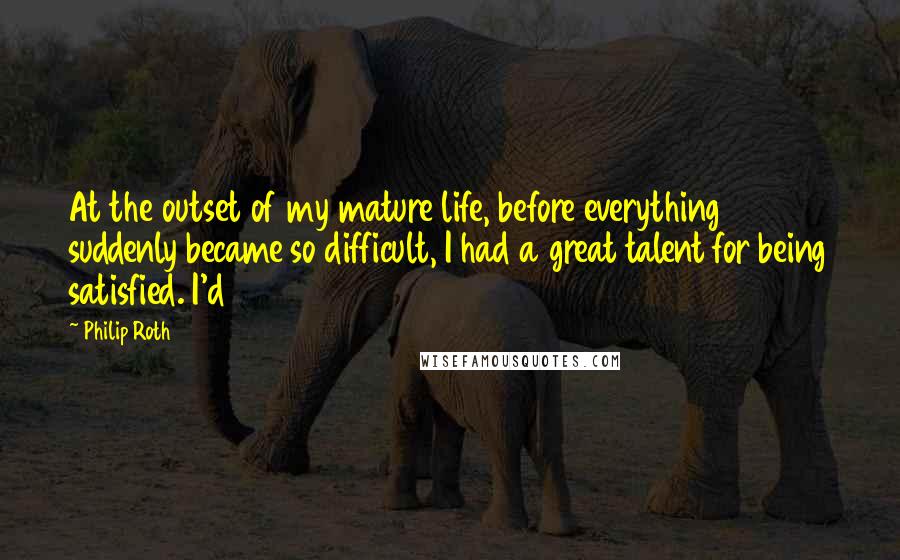 Philip Roth Quotes: At the outset of my mature life, before everything suddenly became so difficult, I had a great talent for being satisfied. I'd