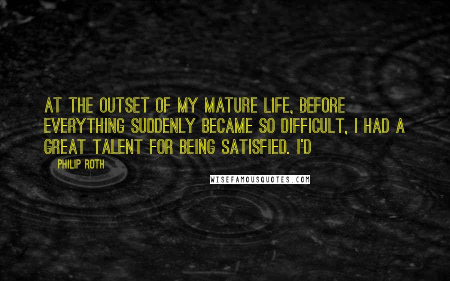 Philip Roth Quotes: At the outset of my mature life, before everything suddenly became so difficult, I had a great talent for being satisfied. I'd