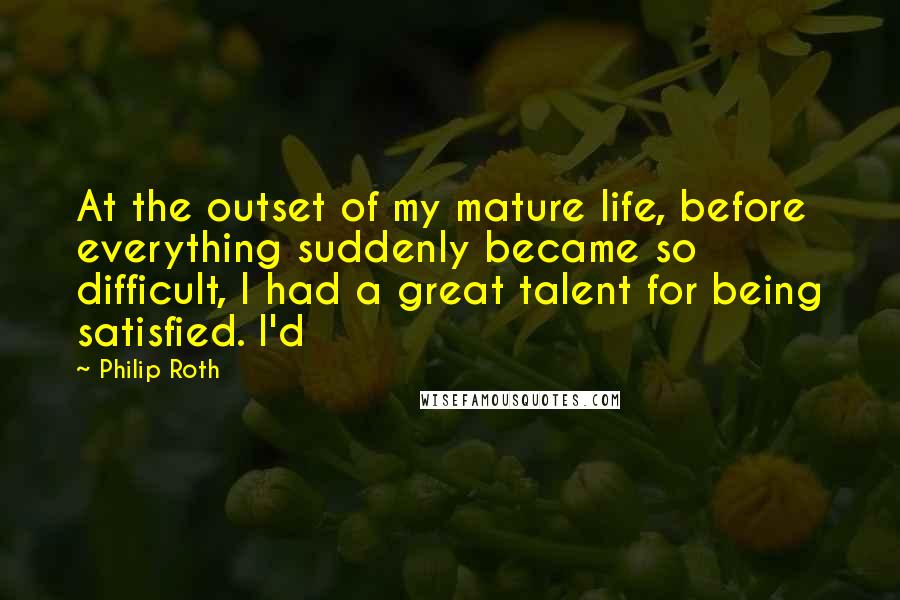 Philip Roth Quotes: At the outset of my mature life, before everything suddenly became so difficult, I had a great talent for being satisfied. I'd