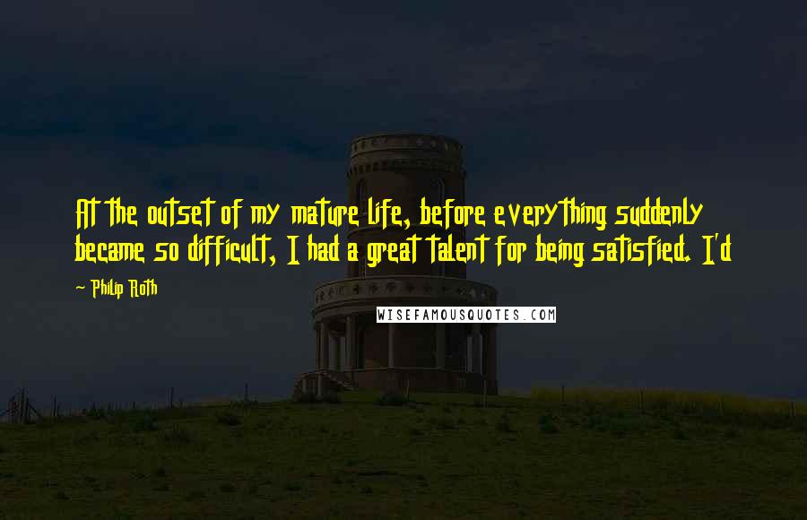 Philip Roth Quotes: At the outset of my mature life, before everything suddenly became so difficult, I had a great talent for being satisfied. I'd