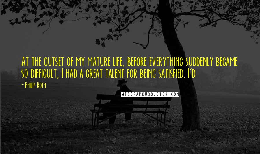 Philip Roth Quotes: At the outset of my mature life, before everything suddenly became so difficult, I had a great talent for being satisfied. I'd