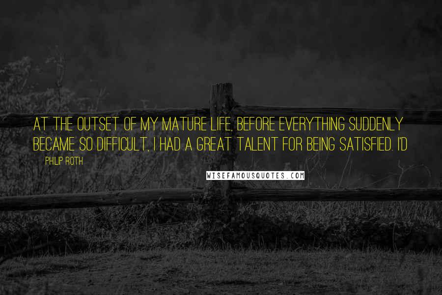 Philip Roth Quotes: At the outset of my mature life, before everything suddenly became so difficult, I had a great talent for being satisfied. I'd