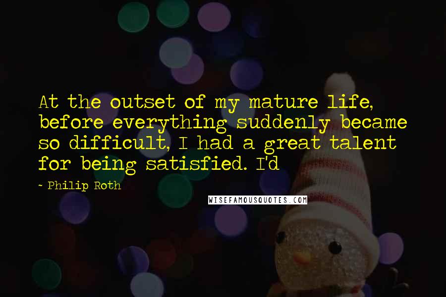 Philip Roth Quotes: At the outset of my mature life, before everything suddenly became so difficult, I had a great talent for being satisfied. I'd