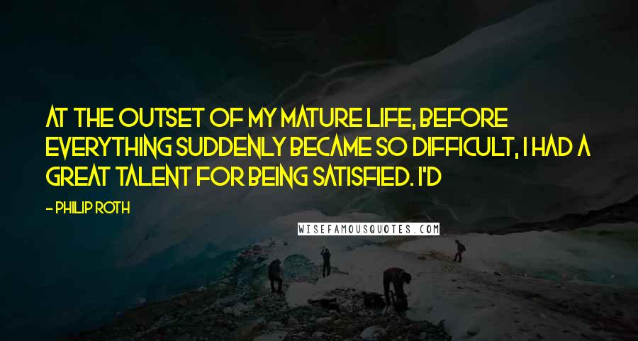 Philip Roth Quotes: At the outset of my mature life, before everything suddenly became so difficult, I had a great talent for being satisfied. I'd