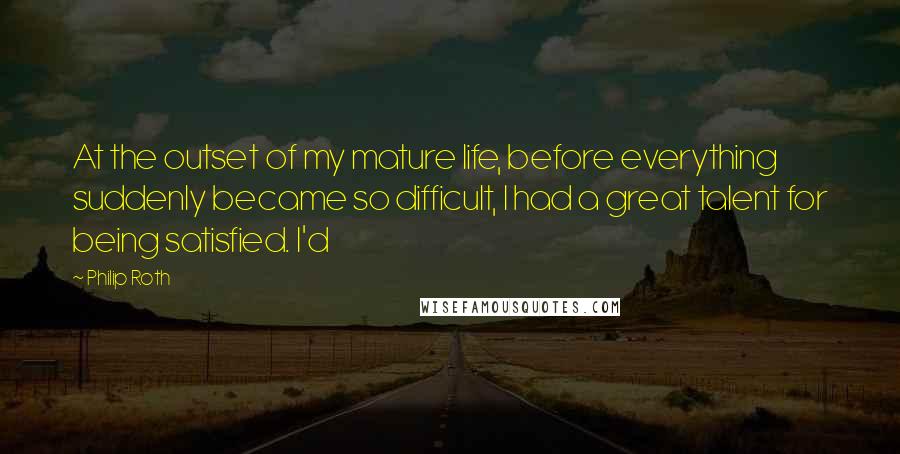 Philip Roth Quotes: At the outset of my mature life, before everything suddenly became so difficult, I had a great talent for being satisfied. I'd