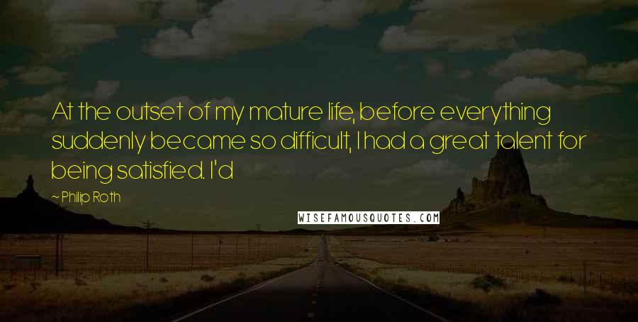 Philip Roth Quotes: At the outset of my mature life, before everything suddenly became so difficult, I had a great talent for being satisfied. I'd