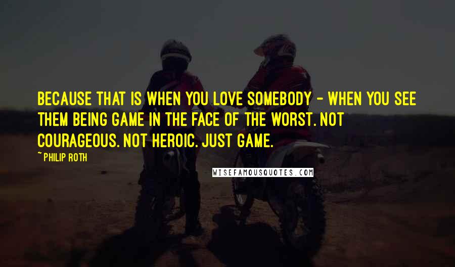 Philip Roth Quotes: Because that is when you love somebody - when you see them being game in the face of the worst. Not courageous. Not heroic. Just game.