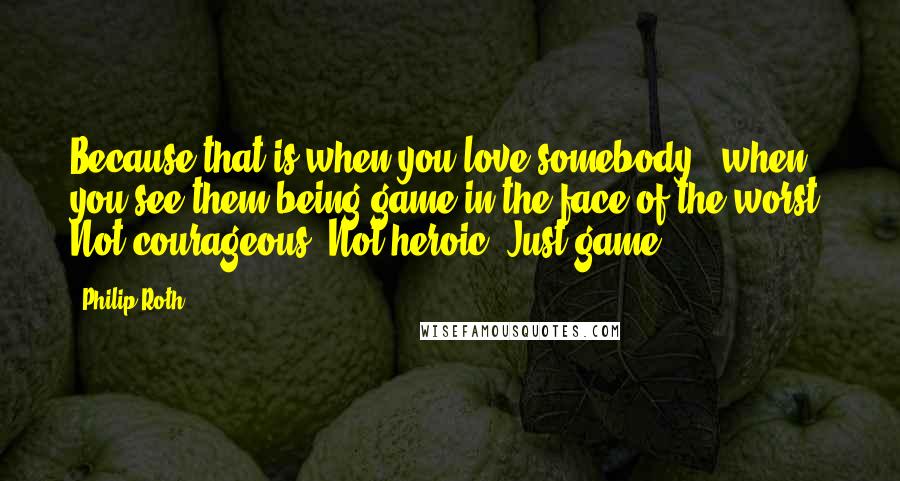 Philip Roth Quotes: Because that is when you love somebody - when you see them being game in the face of the worst. Not courageous. Not heroic. Just game.