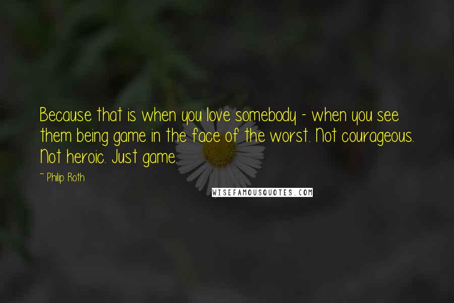 Philip Roth Quotes: Because that is when you love somebody - when you see them being game in the face of the worst. Not courageous. Not heroic. Just game.