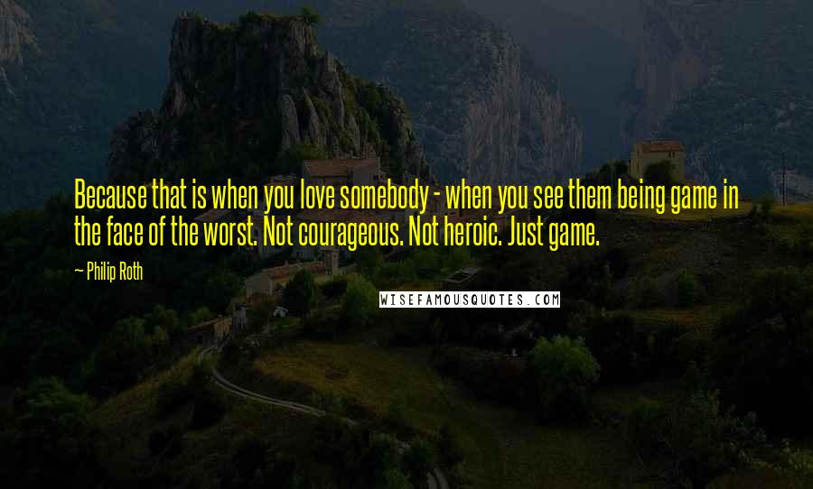 Philip Roth Quotes: Because that is when you love somebody - when you see them being game in the face of the worst. Not courageous. Not heroic. Just game.