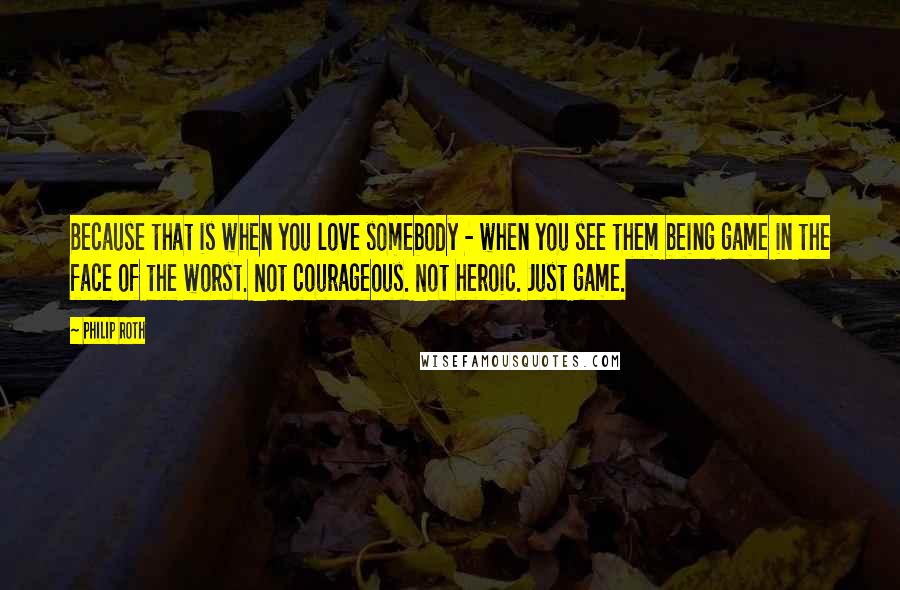 Philip Roth Quotes: Because that is when you love somebody - when you see them being game in the face of the worst. Not courageous. Not heroic. Just game.