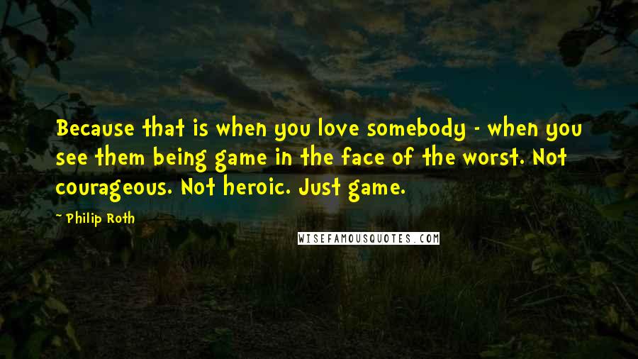 Philip Roth Quotes: Because that is when you love somebody - when you see them being game in the face of the worst. Not courageous. Not heroic. Just game.