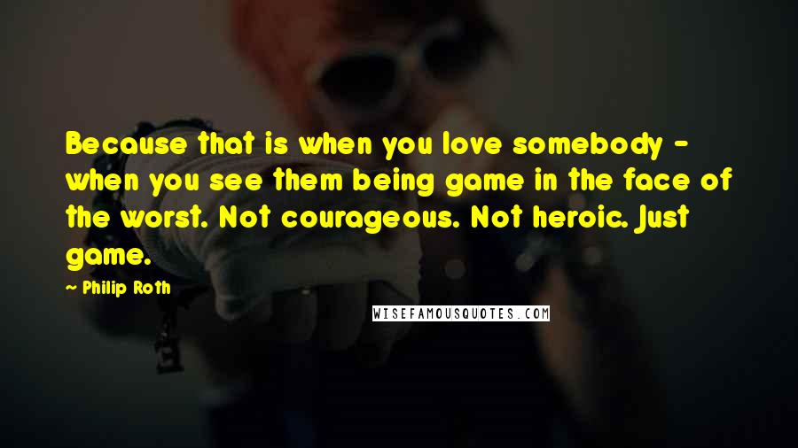 Philip Roth Quotes: Because that is when you love somebody - when you see them being game in the face of the worst. Not courageous. Not heroic. Just game.