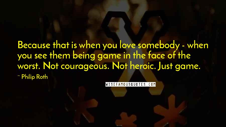 Philip Roth Quotes: Because that is when you love somebody - when you see them being game in the face of the worst. Not courageous. Not heroic. Just game.