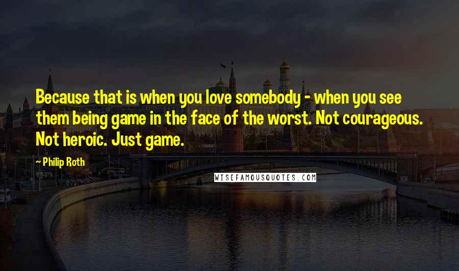 Philip Roth Quotes: Because that is when you love somebody - when you see them being game in the face of the worst. Not courageous. Not heroic. Just game.