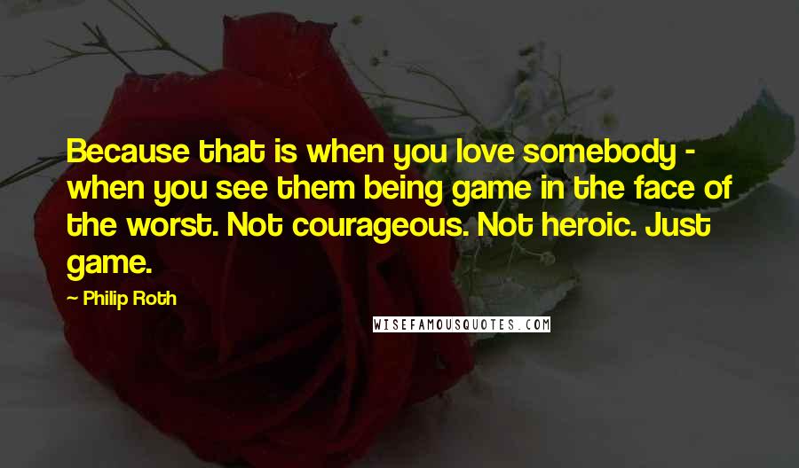 Philip Roth Quotes: Because that is when you love somebody - when you see them being game in the face of the worst. Not courageous. Not heroic. Just game.