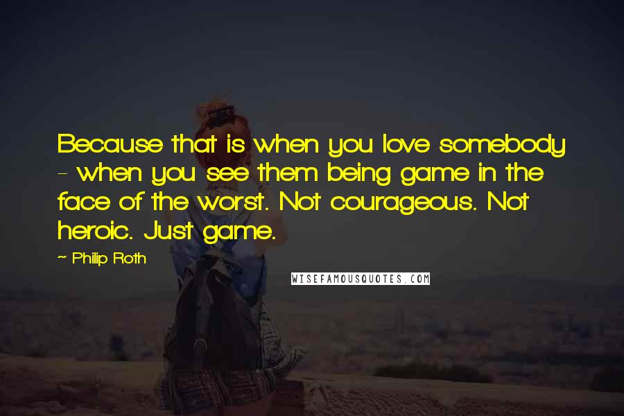 Philip Roth Quotes: Because that is when you love somebody - when you see them being game in the face of the worst. Not courageous. Not heroic. Just game.