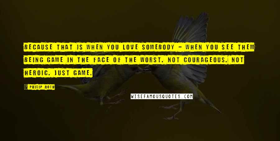 Philip Roth Quotes: Because that is when you love somebody - when you see them being game in the face of the worst. Not courageous. Not heroic. Just game.