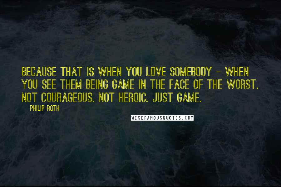 Philip Roth Quotes: Because that is when you love somebody - when you see them being game in the face of the worst. Not courageous. Not heroic. Just game.