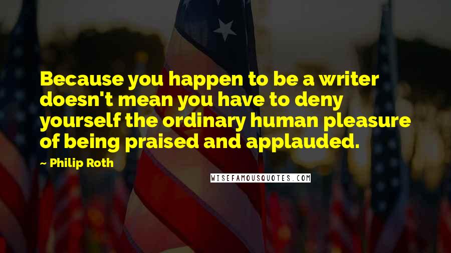 Philip Roth Quotes: Because you happen to be a writer doesn't mean you have to deny yourself the ordinary human pleasure of being praised and applauded.