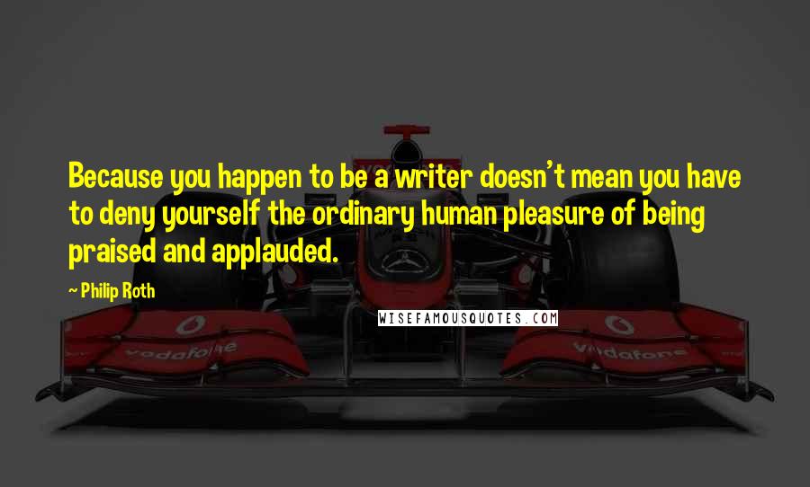 Philip Roth Quotes: Because you happen to be a writer doesn't mean you have to deny yourself the ordinary human pleasure of being praised and applauded.