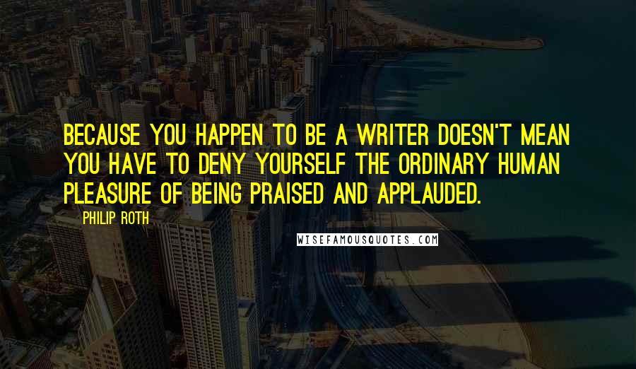 Philip Roth Quotes: Because you happen to be a writer doesn't mean you have to deny yourself the ordinary human pleasure of being praised and applauded.