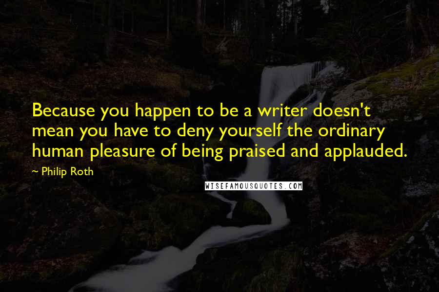 Philip Roth Quotes: Because you happen to be a writer doesn't mean you have to deny yourself the ordinary human pleasure of being praised and applauded.