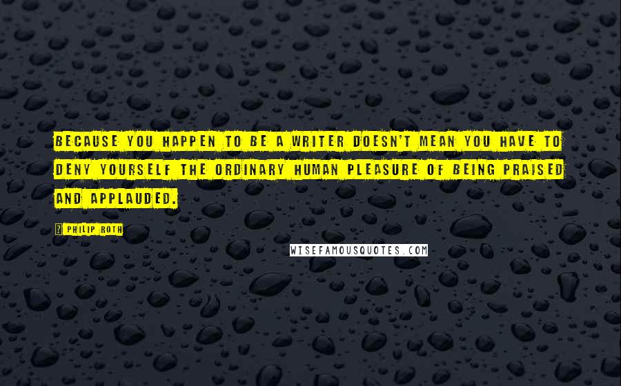 Philip Roth Quotes: Because you happen to be a writer doesn't mean you have to deny yourself the ordinary human pleasure of being praised and applauded.