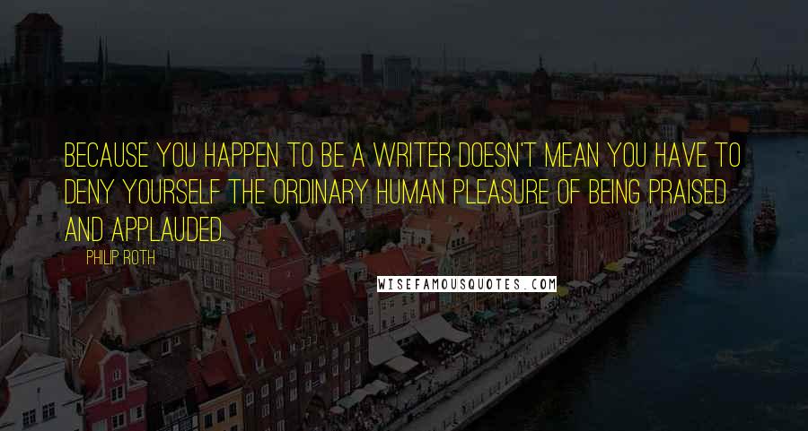 Philip Roth Quotes: Because you happen to be a writer doesn't mean you have to deny yourself the ordinary human pleasure of being praised and applauded.