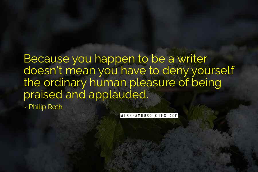 Philip Roth Quotes: Because you happen to be a writer doesn't mean you have to deny yourself the ordinary human pleasure of being praised and applauded.