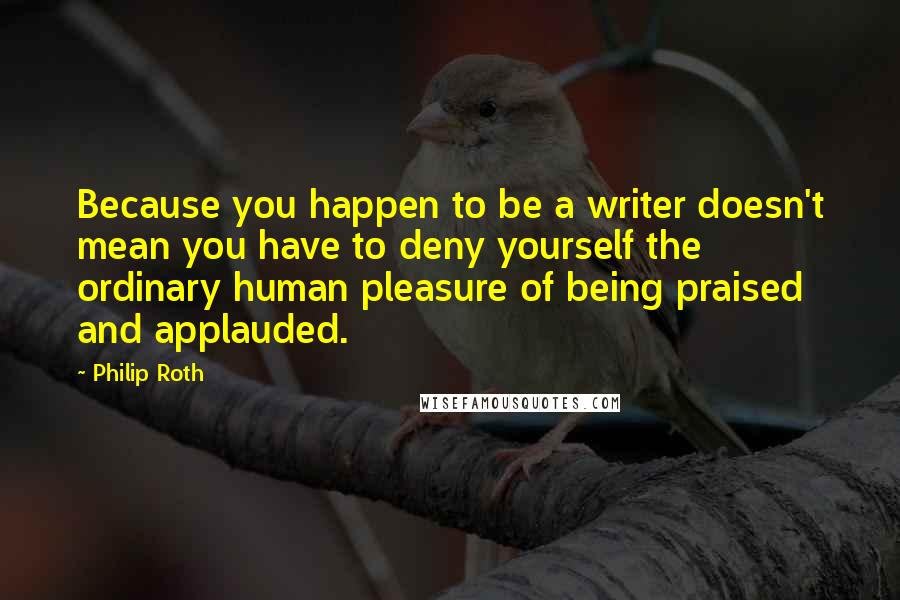 Philip Roth Quotes: Because you happen to be a writer doesn't mean you have to deny yourself the ordinary human pleasure of being praised and applauded.